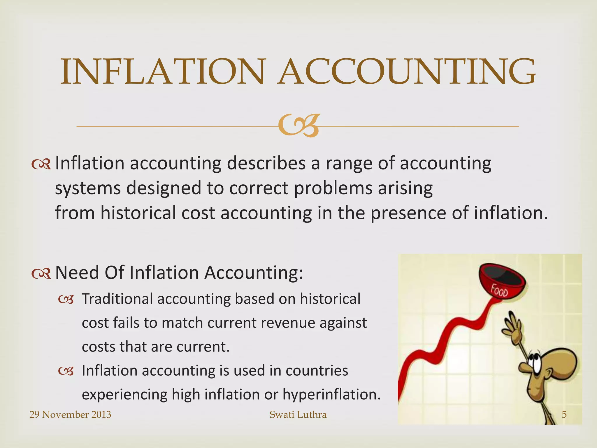 INFLATION ACCOUNTING


 Inflation accounting describes a range of accounting
systems designed to correct problems arising
from historical cost accounting in the presence of inflation.
 Need Of Inflation Accounting:
 Traditional accounting based on historical
cost fails to match current revenue against
costs that are current.
 Inflation accounting is used in countries
experiencing high inflation or hyperinflation.
29 November 2013

Swati Luthra

5

 