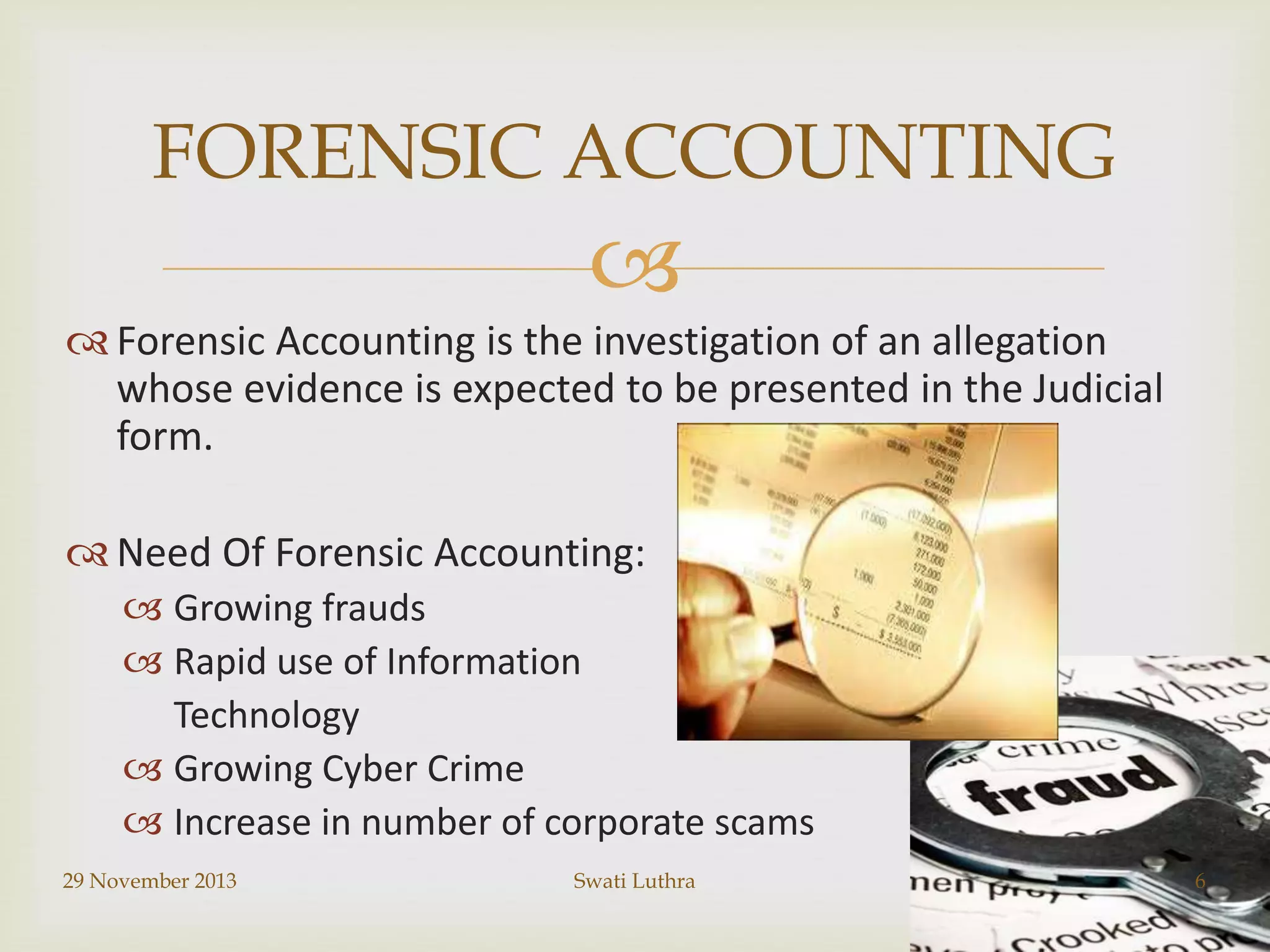FORENSIC ACCOUNTING


 Forensic Accounting is the investigation of an allegation
whose evidence is expected to be presented in the Judicial
form.
 Need Of Forensic Accounting:
 Growing frauds
 Rapid use of Information
Technology
 Growing Cyber Crime
 Increase in number of corporate scams
29 November 2013

Swati Luthra

6

 