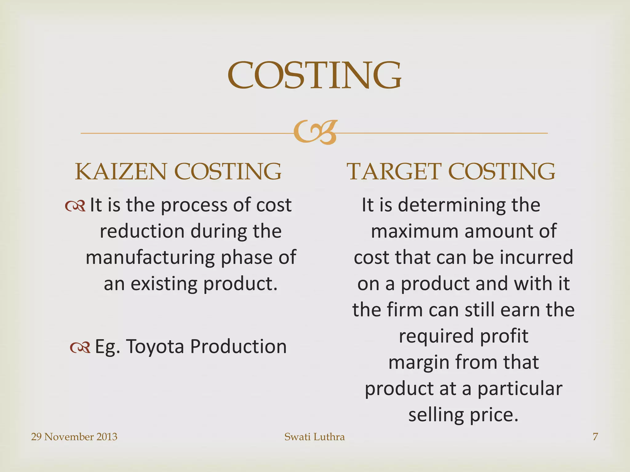 COSTING


KAIZEN COSTING

TARGET COSTING

 It is the process of cost
reduction during the
manufacturing phase of
an existing product.

 Eg. Toyota Production

29 November 2013

Swati Luthra

It is determining the
maximum amount of
cost that can be incurred
on a product and with it
the firm can still earn the
required profit
margin from that
product at a particular
selling price.
7

 