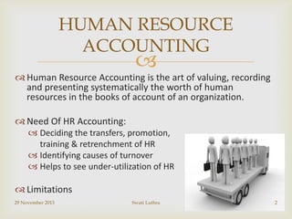 HUMAN RESOURCE
ACCOUNTING



 Human Resource Accounting is the art of valuing, recording
and presenting systematically the worth of human
resources in the books of account of an organization.
 Need Of HR Accounting:
 Deciding the transfers, promotion,
training & retrenchment of HR
 Identifying causes of turnover
 Helps to see under-utilization of HR

 Limitations
29 November 2013

Swati Luthra

2

 