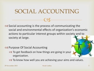 SOCIAL ACCOUNTING


 Social accounting is the process of communicating the
social and environmental effects of organization’s economic
actions to particular interest groups within society and to
society at large.
 Purpose Of Social Accounting
 To get feedback on how things are going in your
organization.
 To know how well you are achieving your aims and values.
29 November 2013

Swati Luthra

3

 