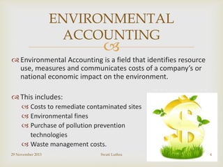 ENVIRONMENTAL
ACCOUNTING



 Environmental Accounting is a field that identifies resource
use, measures and communicates costs of a company’s or
national economic impact on the environment.
 This includes:
 Costs to remediate contaminated sites
 Environmental fines
 Purchase of pollution prevention
technologies
 Waste management costs.
29 November 2013

Swati Luthra

4

 
