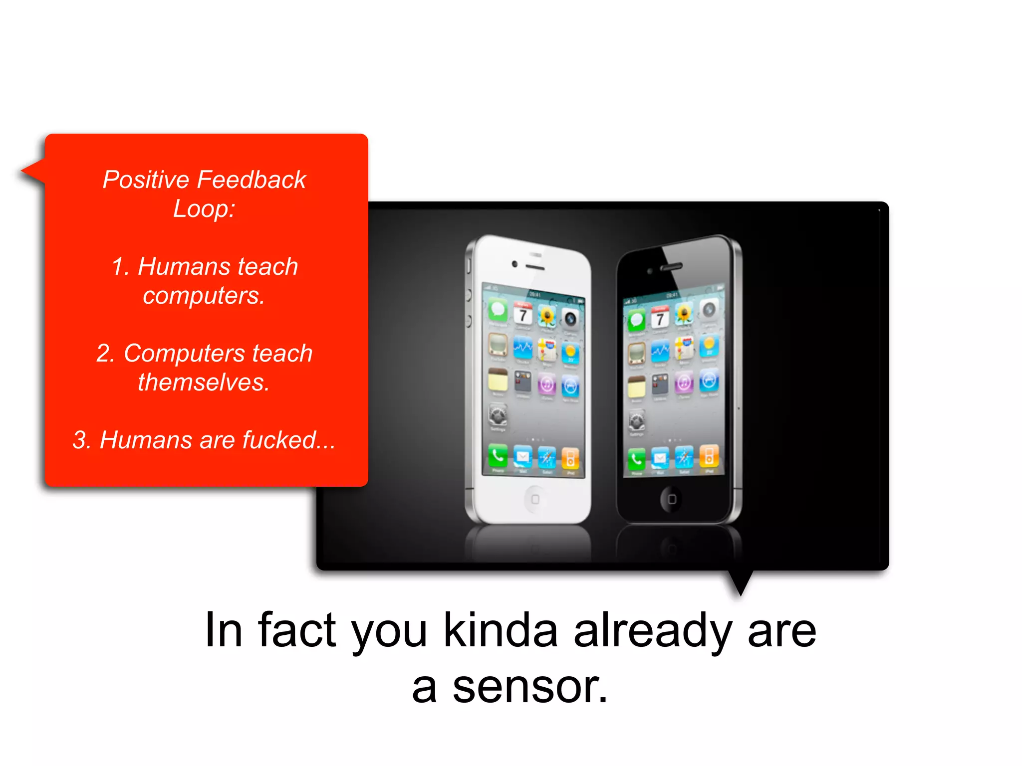 Positive Feedback
Loop:
1. Humans teach
computers.
2. Computers teach
themselves.
3. Humans are fucked...

In fact you kinda already are
a sensor.

 