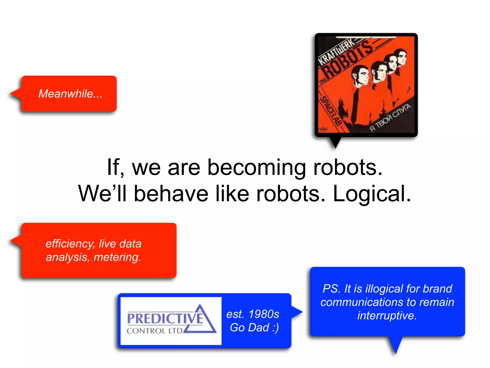 Meanwhile...

If, we are becoming robots.
We’ll behave like robots. Logical.
efficiency, live data
analysis, metering.

est. 1980s
Go Dad :)

PS. It is illogical for brand
communications to remain
interruptive.

 