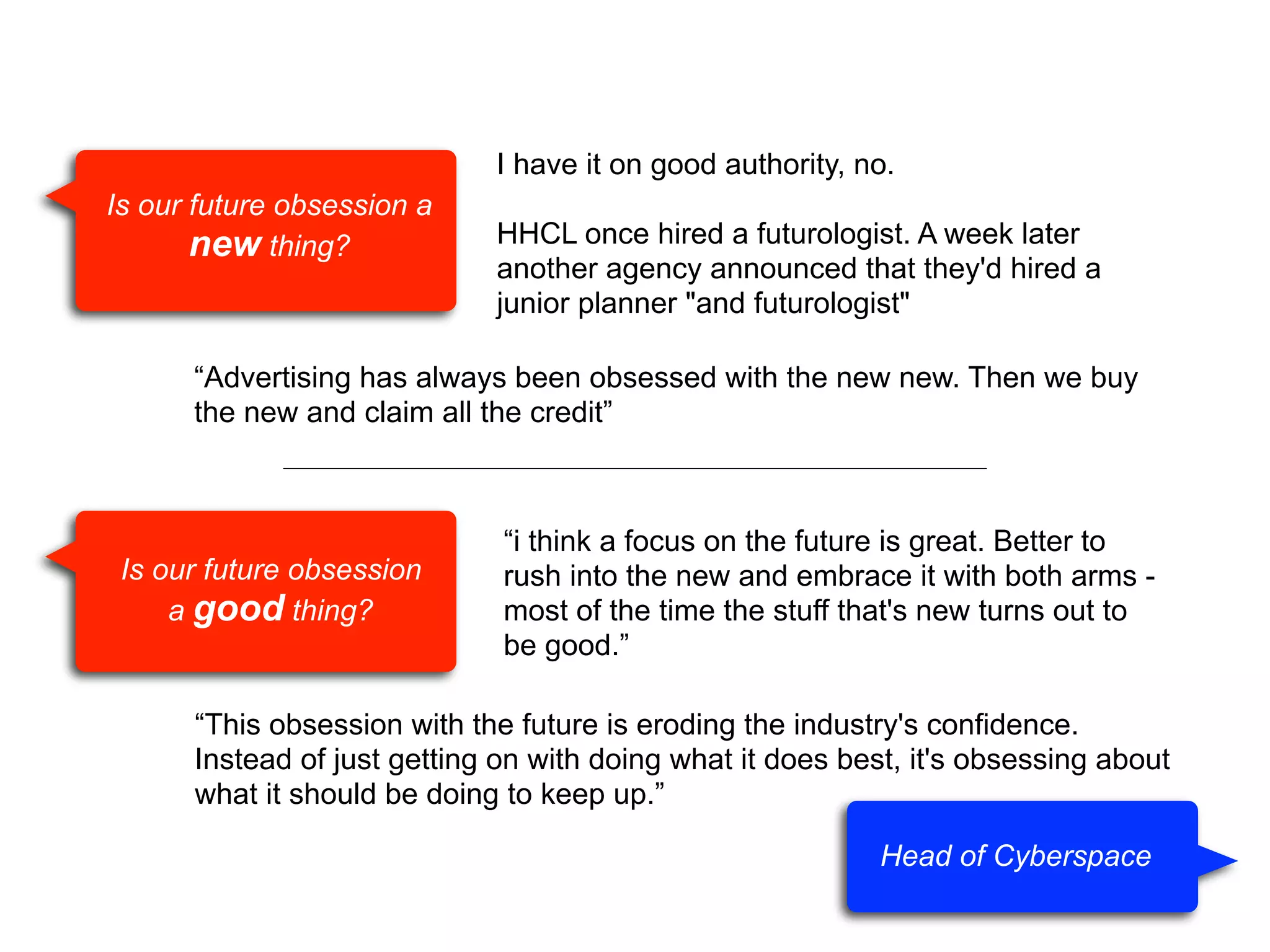 I have it on good authority, no.
Is our future obsession a
new thing?

HHCL once hired a futurologist. A week later
another agency announced that they'd hired a
junior planner "and futurologist"

“Advertising has always been obsessed with the new new. Then we buy
the new and claim all the credit”

Is our future obsession
a good thing?

“i think a focus on the future is great. Better to
rush into the new and embrace it with both arms most of the time the stuff that's new turns out to
be good.”

“This obsession with the future is eroding the industry's confidence.
Instead of just getting on with doing what it does best, it's obsessing about
what it should be doing to keep up.”
Head of Cyberspace

 