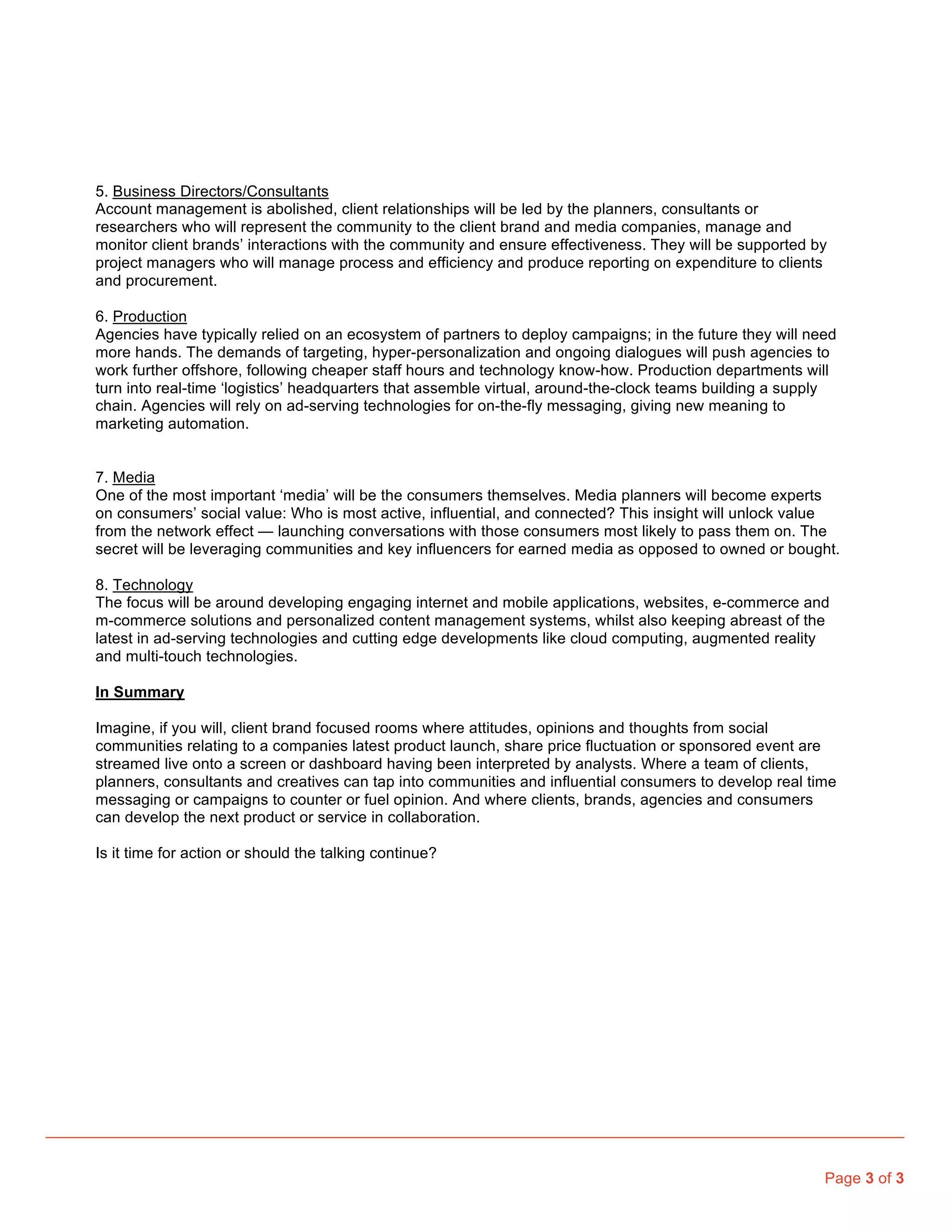 5. Business Directors/Consultants
Account management is abolished, client relationships will be led by the planners, consultants or
researchers who will represent the community to the client brand and media companies, manage and
monitor client brands’ interactions with the community and ensure effectiveness. They will be supported by
project managers who will manage process and efficiency and produce reporting on expenditure to clients
and procurement.

6. Production
Agencies have typically relied on an ecosystem of partners to deploy campaigns; in the future they will need
more hands. The demands of targeting, hyper-personalization and ongoing dialogues will push agencies to
work further offshore, following cheaper staff hours and technology know-how. Production departments will
turn into real-time ‘logistics’ headquarters that assemble virtual, around-the-clock teams building a supply
chain. Agencies will rely on ad-serving technologies for on-the-fly messaging, giving new meaning to
marketing automation.


7. Media
One of the most important ‘media’ will be the consumers themselves. Media planners will become experts
on consumers’ social value: Who is most active, influential, and connected? This insight will unlock value
from the network effect — launching conversations with those consumers most likely to pass them on. The
secret will be leveraging communities and key influencers for earned media as opposed to owned or bought.

8. Technology
The focus will be around developing engaging internet and mobile applications, websites, e-commerce and
m-commerce solutions and personalized content management systems, whilst also keeping abreast of the
latest in ad-serving technologies and cutting edge developments like cloud computing, augmented reality
and multi-touch technologies.

In Summary

Imagine, if you will, client brand focused rooms where attitudes, opinions and thoughts from social
communities relating to a companies latest product launch, share price fluctuation or sponsored event are
streamed live onto a screen or dashboard having been interpreted by analysts. Where a team of clients,
planners, consultants and creatives can tap into communities and influential consumers to develop real time
messaging or campaigns to counter or fuel opinion. And where clients, brands, agencies and consumers
can develop the next product or service in collaboration.

Is it time for action or should the talking continue?




                                                                                                          Page 3 of 3
 