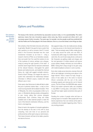 What do you think? Add your views to the global perspective on www.futureagenda.org




                          Options and Possibilities

     One certainty is     The beauty of the internet, and therefore by association access to data, is in its unpredictability. The web’s
     that information     openness means that new innovations appear online every day. Some succeed and others don’t, and
            discovery
      will continue to
                          successes spawn further innovation. Two years ago, for example, very few people would have predicted the
            get better.   role that Twitter and YouTube played in the Iranian elections. Even so, as we look ahead, some things are clear.


                          One certainty is that information discovery will continue    Also apparent today is the role mobile phones will play
                          to get better. Wouldn’t it be good to have a system that     in improving access to the Internet (and therefore to
                          asks questions as well as answers them? A recent             data). There are already nearly 4 billion mobile phones
                          article in the Economist described how this could            in use today around the world, and over 80% of
                          revolutionise innovation as we know it - citing a            humanity lives within range of a mobile network. At the
                          research chemist at Pfizer as an illustrative example.       same time, the cost of web-ready phones continues to
                          How cool would it be if he could find solutions to one       fall. Computers are getting smaller and cheaper, and
                          of the mysteries of science, perhaps cure a disease,         the next generation of mobile networks will improve
                          simply by asking the right question of the web? A            access speeds. Already, net-books can cost as little as
                          semantic search engine that has read (and understood)        $200, making them cheap enough to be given away
                          all the relevant literature, interrogated the patent         with mobile-broadband contracts in some countries.
                          libraries and medical records, and studied the chemical
                                                                                       Even when mobile access becomes universal, there will
                          theory, etc, might well suggest workable solutions.
                                                                                       still be real challenges connecting some places to the
                          Science fiction? Perhaps, but imagine the value of a
                                                                                       larger Internet. There is reason for hope, though: a
                          system that understands the relationships between
                                                                                       series of new cables are in the works to improve
                          information in different corpora, created with vastly
                                                                                       Africa’s connectivity with the rest of the world,
                          different uses in mind.
                                                                                       increasing capacity and reducing the cost of internet
                          It also seems clear that access to data will help to widen   access. The first of these, the SEACOM cable, eastern
                          the pool of potential creative ideas - a step on from        Africa’s first modern submarine cable, was completed
                          crowd sourcing towards democratized innovation. Think        in July 2009. In coming years, some places in Africa
                          of Wikipedia, the online encyclopaedia written by its        may well have higher speed connections than parts of
                          users, or iStockphoto allowing amateur photographers         Europe.
                          to earn money selling their pictures alongside
                                                                                       Doubling the number of people online will have an
                          professionals. Each combines cheap and widely
                                                                                       amazing impact on innovation. More people (with more
                          available tools to allow talented people to make the
                                                                                       diverse experiences than ever before) will be able to
                          most of the Internet’s distribution efficiency, and this
                                                                                       contribute to the innovation happening online. That’s a
                          trend is only beginning.
                                                                                       very exciting prospect.
                          Closer to hand is the migration of computer applications
                          from the desktop to the web. In this shift to cloud
                          computing, more and more of our personal and
                          professional lives will be spent using our web browsers.
                          That means browsers will have to be stable, powerful,
                          and above all secure.




40                        Future of Data
 