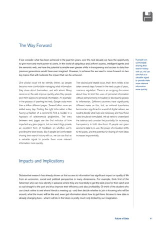 The Way Forward


If we consider what has been achieved in the past ten years, over the next decade we have the opportunity                If people are
to give more and more power to users. In the world of ubiquitous and uniform access, intelligent agents and              comfortable
                                                                                                                         sharing their
the semantic web, we have the potential to enable even greater shifts in transparency and access to data than            search history
previous generations would have ever imagined. However, to achieve this we need to move forward on two                   with us, we can
key topics that will moderate the impact that can be achieved.                                                           use that as a
                                                                                                                         valuable signal
                                                                                                                         to provide them
One pivotal issue will be identity online, as people        The second and related issue, that I think needs to be       more relevant
become more comfortable managing what information           taken several steps forward in the next couple of years,     information
they share about themselves, and with whom. Many            concerns regulation. There is an on-going discussion         more quickly.

services on the web improve quickly when they people        about how to limit the uses of personal information
give them access to personal information. An example:       without compromising innovation or decreasing access
in the process of crawling the web, Google visits more      to information. Different countries have significantly
than a trillion different pages. Several billion more are   different views on this, but, as national boundaries
added every day. Finding the right information is like      become less significant in a world of digital natives, we
having a fraction of a second to find a needle in a         need to decide what rules are necessary and how those
haystack of astronomical proportions. The links             rules should be formulated. We all need to understand
between web pages are the first indicator of how            the balance and consider the possibility for increasing
important any given page is, but our search logs provide    transparency in both directions. If people are given
an excellent form of feedback on whether we're              access to data to re-use, the power of innovation shifts
providing the best results. But if people are comfortable   to the public, and the potential for sharing of more ideas
sharing their search history with us, we can use that as    increases exponentially.
a valuable signal to provide them more relevant
information more quickly.




Impacts and Implications

Substantive research has already shown us that access to information has significant impact on quality of life
from an economic, social and political perspective in many dimensions. For example, think first of the
fishermen who can now identify in advance where they are most likely to get the best price for their catch and
so sail straight to the port and thus improve their efficiency and also profitability. Or think of the student who
can check online to see where friends a meeting up - and then decide whether to join in knowing who will be
around, what the music will be like and, even get information about how to get there. Access to new data is
already changing lives - what it will do in the future is pretty much only limited by our imagination.




                                                                                                      Future of Data                       41
 