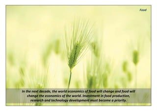 Food




In the next decade, the world economics of food will change and food will 
    change the economics of the world. Investment in food production, 
      research and technology development must become a priority.
 