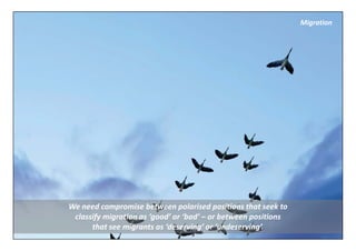 Migration




We need compromise between polarised positions that seek to 
 classify migration as ‘good’ or ‘bad’ – or between positions 
      that see migrants as ‘deserving’ or ‘undeserving’.
 