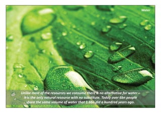 Water




Unlike most of the resources we consume there is no alternative for water –
 it is the only natural resource with no substitute. Today over 6bn people 
   share the same volume of water that 1.6bn did a hundred years ago.
 