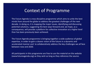 Context of Programme
              Context of Programme
The Future Agenda is cross‐discipline programme which aims to unite the best 
 h               d           d    l                  h h                 h b
minds from around the globe to address the greatest challenges of the next 
decade. In doing so, it is mapping the major issues, identifying and discussing 
potential solutions, suggesting the best ways forward and, we hope, as a 
consequence, will provide a platform for collective innovation at a higher level 
than has been previously been achieved.
               p          y


The Future Agenda programme is bringing together a wide audience of global 
expertise, in order to gain a clearer vision of the future in a dynamic and 
accelerated manner and  to collaboratively address the key challenges we all face 
between now and 2020. 


All participants in this programme are free to use the material on the website 
(www.futureagenda.org) as they wish as long as they reference the source.
(      f           d      )    h   ih l           h     f        h
 