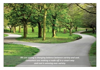 Choice




We are seeing a changing balance between variety and cost. 
    Consumers are making a trade‐off in a smart way 
             and cost is winning over variety.
 