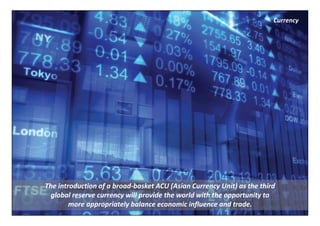 Currency




The introduction of a broad‐basket ACU (Asian Currency Unit) as the third 
  global reserve currency will provide the world with the opportunity to 
        more appropriately balance economic influence and trade.
 