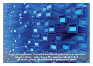 Data




As we move on from web 2.0 to web 3.0 and beyond, we have many opportunities 
      but also challenges ‐ such as how to filter good information from bad, 
        and whether the Web can really have truly global societal impact.
 