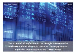 Third Global Currency                                          Wealth




      The economic rise of Asia and the need for an alternative 
      to the US dollar as the world’s reserve currency produces 
             a parallel broad‐basket Asian Currency Unit
 