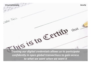Virtual Authenticity                                              Security




         Trusting our digital credentials allows us to participate 
          confidently in open global transactions to gain access 
                   to what we want when we want it
 