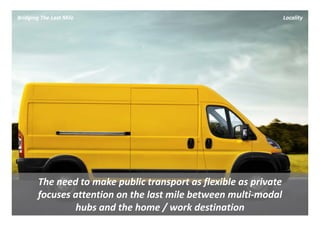 Bridging The Last Mile                                         Locality




        The need to make public transport as flexible as private
        focuses attention on the last mile between multi‐modal 
                hubs and the home / work destination
 