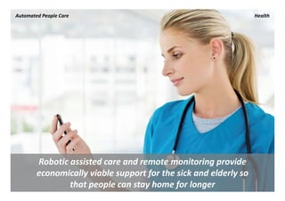 Automated People Care                                              Health




        Robotic assisted care and remote monitoring provide 
        economically viable support for the sick and elderly so 
                that people can stay home for longer
 