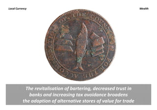 Local Currency                                                      Wealth




            The revitalisation of bartering, decreased trust in 
              banks and increasing tax avoidance broadens 
           the adoption of alternative stores of value for trade 
 