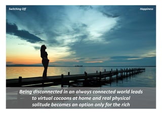 Switching Off                                              Happiness




       Being disconnected in an always connected world leads 
            to virtual cocoons at home and real physical 
            solitude becomes an option only for the rich
 