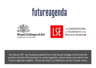 On	
  March	
  20th	
  we	
  invited	
  students	
  from	
  the	
  Royal	
  College	
  of	
  Art	
  and	
  the	
  
London	
  School	
  of	
  Economics	
  to	
  work	
  together,	
  share	
  views	
  and	
  add	
  to	
  the	
  
Future	
  Agenda	
  insights.	
  These	
  are	
  their	
  12	
  addiEons	
  across	
  4	
  topic	
  areas.	
  
 