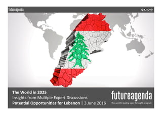  
	
  
	
  	
  
The	
  World	
  in	
  2025	
  
Insights	
  from	
  Mul0ple	
  Expert	
  Discussions	
  	
  
Poten1al	
  Opportuni1es	
  for	
  Lebanon	
  |	
  3	
  June	
  2016	
   The	
  world’s	
  leading	
  open	
  foresight	
  program	
  
	
  
	
  
 