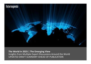  The	
  World	
  in	
  2025	
  |	
  The	
  Emerging	
  View	
  	
  
	
  Insights	
  from	
  Mul0ple	
  Expert	
  Discussions	
  Around	
  the	
  World	
  
	
  UPDATED	
  DRAFT	
  SUMMARY	
  AHEAD	
  OF	
  PUBLICATION	
  
 