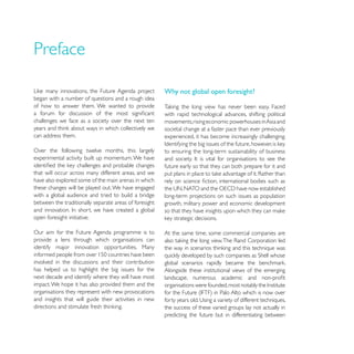 Preface

                                                        Why not global open foresight?
began with a number of questions and a rough idea
of how to answer them. We wanted to provide
                                                        with rapid technological advances, shifting political
challenges we face as a society over the next ten       movements, rising economic powerhouses in Asia and
                                                        societal change at a faster pace than ever previously
can address them.                                       experienced, it has become increasingly challenging.

Over the following twelve months, this largely          to ensuring the long-term sustainability of business
experimental activity built up momentum. We have
                                                        future early so that they can both prepare for it and
that will occur across many different areas, and we
have also explored some of the main arenas in which
these changes will be played out. We have engaged
with a global audience and tried to build a bridge      long-term projections on such issues as population
between the traditionally separate areas of foresight   growth, military power and economic development

open foresight initiative.

Our aim for the Future Agenda programme is to           At the same time, some commercial companies are
provide a lens through which organisations can
identify major innovation opportunities. Many

involved in the discussions and their contribution
has helped us to highlight the big issues for the       Alongside these institutional views of the emerging
next decade and identify where they will have most
impact. We hope it has also provided them and the
organisations they represent with new provocations
and insights that will guide their activities in new
                                                        the success of these varied groups lay not actually in
                                                        predicting the future but in differentiating between
 