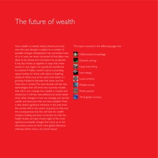 The future of wealth


How wealth is created, valued, shared and used            The topics covered in the following pages are:
over the next decade is subject to a number of

of us in ways we never conceived of that allow new
ideas to be shared and innovations to accelerate.

                                                               Lease everything

opportunities for those with talent to leapfrog                Less energy
ahead of others, but at the same time there is a
                                                               Local currency
growing imbalance between the haves and the
have-nots in society. The next decade will see new             Mobile money
technologies that will drive new business models
that will, in turn, change how wealth is created and
shared, but it will also see political and social needs
drive other changes in how we manage and use the               Third global currency
wealth and resources that we have available. There

the certain shift in the centre of gravity to Asia and
the consequences that this will have for wealth
creation, trading and even currencies. As with the
health cluster, we have chosen eight of the most

discussions, some of which have global relevance
whereas others have a very local impact.
 
