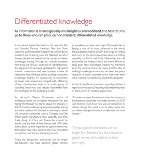 As information is shared globally and insight is commoditised, the best returns
go to those who can produce non-standard, differentiated knowledge.

                     The World is Flat and Hot, Flat
and Crowded, Thomas Friedman, New York Times
columnist and three-time Pulitzer Prize winner, did an
                                                         and much of the pharmaceutical industry is shifting




the alignment of increasing globalisation, high-speed    been the common focus for many and the idea of
internet connections and new business models all
                                                         reactions of many countries which have seen their
                                                         value-creating manufacturing capabilities disappear.
to lower cost economies merged with offshoring


the developed to the developing world.

                                                         “To achieve recovery, Britain has no choice but to create a
                                                         balanced and sustainable knowledge economy by 2020
highlighted through his stories about the changes in     and therefore must devise new ways of intervention to

and value creation. He focused on the way in which       can deliver changed behaviour as effectively but more
                                                         cheaply.”
shifted parts manufacture, then assembly and then,


able to build up their expertise to a point where they
                                                         The fast-growth economies are no
themselves have now become the new incumbent
                                                         longer fast-followers but have become
Today, the fast-growth economies are no longer
                                                         global centres of excellence in their
fast-followers but have become global centres            own right.
 