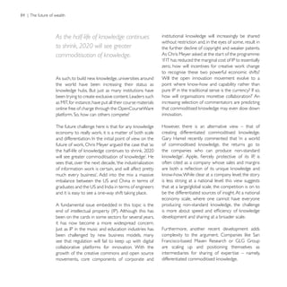 As the half-life of knowledge continues
                                                          without restriction and, in the eyes of some, result in
to shrink, 2020 will see greater
commoditisation of knowledge.

                                                          to recognise these two powerful economic shifts?
                                                          Will the open innovation movement evolve to a
the world have been increasing their status as

been trying to create exclusive content. Leaders such
                                                          increasing selection of commentators are predicting
online free of charge through the OpenCourseWare
                                                          innovation.

                                                          However, there is an alternative view – that of




                                                          the companies who can produce non-standard

sees that, over the next decade, ‘the industrialization   often cited as a company whose sales and margins


                                                          is less strong at a national level: this view suggests
                                                          that at a large/global scale, the competition is on to
                                                          be the differentiated sources of insight. At a national
                                                          economy scale, where one cannot have everyone
A fundamental issue embedded in this topic is the

been on the cards in some sectors for several years,      development and sharing at a broader scale.
it has now become a more widespread concern.
                                                          Furthermore, another recent development adds
been challenged by new business models, many

collaborative platforms for innovation. With the          are scaling up and positioning themselves as
growth of the creative commons and open source            intermediaries for sharing of expertise – namely,
movements, core components of corporate and
 