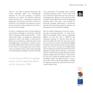 “Maven is the Global Knowledge Marketplace. We
connect knowledge seekers with knowledgeable                consulting companies where it is more about what
individuals for the rapid exchange of expertise,            you do with the insight rather than the accessing of
perspective, and opinion. Our Members (‘Mavens’)            it; probably faster migration up the scale from novice
include individuals from all professional backgrounds,      to expert; and possibly further erosion of developing
geographies, and functional roles. Mavens are paid to
participate in short telephone consultations and custom
surveys conducted by other professionals who seek to
learn from their knowledge.”

                                                            With the evident rebalancing of economic power –
                                                            and, with it, associated expertise – it is clear that, by
within companies, academia, governments – in fact,
anyone with insight – to people and organisations
                                                            individuals, companies or countries, those that rise
Maven but, in principle, this is a good disruption to the

that erodes differentiation. What are the implications      that others value, but they will have also been able to
for the future as more programmes such as Maven             sustain this so that it continues to be differentiated.
ramp up and begin to have a major impact, especially
                                                            designed to protect ideas to operate in a truly open


                                                            the ones that manage the delicate balance of new
It is clear that, by 2020, the knowledge
                                                            which, even if there is less formal protection available

set than they were in 2000.                                 in itself not given away.


                                                                                                                        insights
 