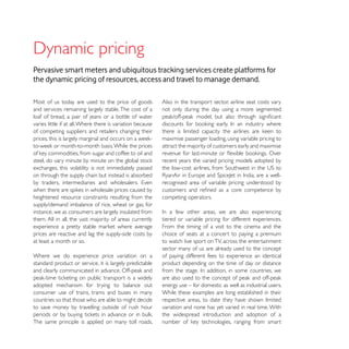 Pervasive smart meters and ubiquitous tracking services create platforms for
the dynamic pricing of resources, access and travel to manage demand.

Most of us today are used to the price of goods             Also in the transport sector, airline seat costs vary
and services remaining largely stable. The cost of a        not only during the day using a more segmented
loaf of bread, a pair of jeans or a bottle of water
varies little if at all. Where there is variation because
of competing suppliers and retailers changing their
                                                            maximise passenger loading, using variable pricing to
                                                            attract the majority of customers early and maximise

                                                            recent years the varied pricing models adopted by
exchanges, this volatility is not immediately passed
on through the supply chain but instead is absorbed
                                                            recognised area of variable pricing understood by

heightened resource constraints resulting from the          competing operators.
supply/demand imbalance of rice, wheat or gas, for
instance, we as consumers are largely insulated from
them. All in all, the vast majority of areas currently      tiered or variable pricing for different experiences.
                                                            From the timing of a visit to the cinema and the
prices are reactive and lag the supply-side costs by        choice of seats at a concert to paying a premium
at least a month or so.                                     to watch live sport on TV, across the entertainment
                                                            sector many of us are already used to the concept
Where we do experience price variation on a                 of paying different fees to experience an identical
standard product or service, it is largely predictable      product depending on the time of day or distance


adopted mechanism for trying to balance out                 energy use – for domestic as well as industrial users.
consumer use of trains, trams and buses in many             While these examples are long established in their
countries so that those who are able to might decide        respective areas, to date they have shown limited
to save money by travelling outside of rush hour            variation and none has yet varied in real time. With
                                                            the widespread introduction and adoption of a
The same principle is applied on many toll roads.
 
