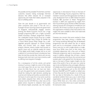 x | Future Agenda



                    the possible and the probable.This led them, and their

                                                                             invested in second and third generation bio-fuels; as
                    opportunity, and made them better prepared in the
                    face of unfolding events.

                    Over the past decade or so, governments and
                                                                             steering towards the convergence of healthcare and
                                                                             cosmetics. All of these successes are good news for
                                                                             the organisations involved, as they have acted on the
                                                                             insights that were available to them and made bold
                                                                             yet informed decisions.

                                                                             However, one concern that some involved in these
                                                                             programmes have been sharing is whether they
                                                                             are missing something. Although they all developed

                                                                             years, and try to encompass a broad view of the
                                                                             future, many are run with a single-industry or single-

                    of the digital world, health changes, and so on, and
                    a plethora of commercial futures consultancies have
                    been formed that provide their clients with services
                                                                             understanding about the future, the commercial and
                    as offering more long-term foresight.                    societal value is only gained from the decisions they

                    As a consequence of all this activity and partial
                    sharing of summary insights by some of the above,
                    one could argue that we are now more informed            of multiple views from outside the organisation. Lastly,

                    As such, the governments and companies involved

                                                                             the raw data to themselves. As a result of this we
                                                                             wondered whether there was a way in which these
                    were better prepared than others for the global          organisations could better pool their views of the
                                                                             future. While there are a few online commercially
                    global actions required to rebalance food supply         focused communities, there was no open repository
                    and demand; Apple proactively saw the business
 