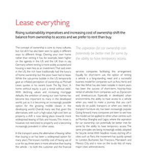 Lease everything
Rising sustainability imperatives and increasing cost of ownership shift the
balance from ownership to access and we prefer to rent than buy.

The concept of ownership is core to many cultures,           The aspiration for car ownership can
ways to different things. Owning your own home               potentially be better met for some by
rather than renting it has, for example, been higher         the ability to have temporary access.

housing is seen less as an investment. That said, even
                                                             services companies facilitating this arrangement.
of home ownership but the poor have had to lease.
                                                             a vehicle is a long-standing need and a successful
                                                             business model for companies such as Avis, Hertz and
                                       The Big Short, ‘A
                                                             has been the success of short-term, hour-by-hour,
With declining values and increasing mortgage                rental of vehicles from companies such as Zipcar.com
defaults, the ambition of owing our own homes has
become less important to many in the developed               environments, the ability to have access to a vehicle
world, just as it is becoming an increasingly possible
option for the growing middle classes in the                 easily do on public transport, or when you need to
developing world. Overall, many see that, given the          transport furniture etc, has been increasingly popular.
alternatives, with such a high-value, high-cost item as
                                                             this model can be applied to other urban centres such

however, not restricted to property and is becoming          for car ownership can potentially be better met for
increasingly prevalent in other areas.                       some by the ability to have temporary access. The
                                                             same principles are being increasingly widely adopted
                                                             for bicycle rental. With headline moves starting off in
than buying a car has been a widespread option for

a car for, say, three years is more attractive than buying   Mexico City, and is now on the to-do lists of many
 