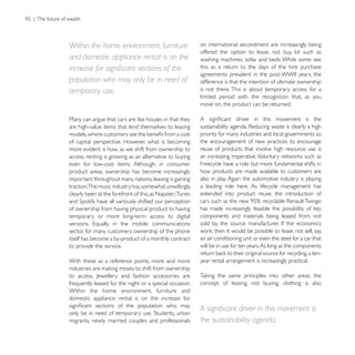 Within the home environment, furniture                      on international secondment are increasingly being

and domestic appliance rental is on the                     washing machines, sofas and beds. While some see
                                                            this as a return to the days of the hire purchase

population who may only be in need of                       difference is that the intention of ultimate ownership
temporary use.                                              is not there. This is about temporary access for a
                                                            limited period with the recognition that, as you
                                                            move on, the product can be returned.


are high-value items that lend themselves to leasing
                                                            priority for many industries and local governments so
of capital perspective. However, what is becoming           the encouragement of new practices to encourage
more evident is how, as we shift from ownership to          reuse of products that involve high resource use is
access, renting is growing as an alternative to buying
even for low-cost items. Although, in consumer              Freecycle have a role but more fundamental shifts in
product areas, ownership has become increasingly            how products are made available to customers are
important throughout many nations, leasing is gaining       also in play. Again the automotive industry is playing
traction.The music industry has, somewhat unwillingly,      a leading role here. As lifecycle management has
clearly been at the forefront of this, as Napster, iTunes   extended into product reuse, the introduction of

of ownership from having physical product to having
temporary or more long-term access to digital               components and materials being leased from, not

sector, for many customers ownership of the phone
itself has become a by-product of a monthly contract        an air conditioning unit or even the steel for a car that
to provide the service.                                     will be in use for ten years. As long as the components

With these as a reference points, more and more             year rental arrangement is increasingly practical.


frequently leased for the night or a special occasion.      concept of leasing, not buying, clothing is also
Within the home environment, furniture and
domestic appliance rental is on the increase for


migrants, newly married couples and professionals           the sustainability agenda.
 