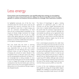Less energy
growth in carbon emissions forces utilities to change their business models.

As highlighted previously, one of the four main          The failure of Copenhagen to agree a binding
certainties about the next ten years is that we will     agreement on greenhouse gases to which all
                                                         countries can set their targets demonstrates that
                                                         more time is needed before governments around
with our continued over-dependency on fossil
fuels and the increasing global susceptibility to the    halt the growth in carbon emissions. Although the
impacts of climate change, momentum for change           next decade may well see such an agreement come
is building. However, we are not yet at a stage          into force, even the optimists recognise that the


solutions; nor are there credible alternative pathways   global impact is a long way off.
on the table for developing economies.
                                                         From a technological perspective, the viable ‘clean
Few now doubt that the earth is warming,
nor that human-related emissions are in many             clear to many, but the timescales for action here are

organisations are now declaring, the rise in carbon
emissions shows no sign of slowing. The targets          ten years and so, although China and others are now




                                                         wave are all growing and receiving more investment,
is now to mitigate the damage and deal with the
consequences over the next twenty years until new
options come on line.The more hopeful ambition of

also disappearing fast.
                                                         highlights the challenge. As economies grow, so do
 