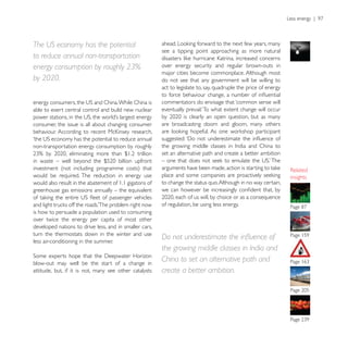 The US economy has the potential
                                                        see a tipping point approaching as more natural
to reduce annual non-transportation
energy consumption by roughly 23%                       over energy security and regular brown-outs in
                                                        major cities become commonplace. Although most
by 2020.                                                do not see that any government will be willing to
                                                        act to legislate to, say, quadruple the price of energy

                                                        commentators do envisage that ‘common sense will
able to exert central control and build new nuclear

consumer, the issue is all about changing consumer      are broadcasting doom and gloom, many others


non-transportation energy consumption by roughly
                                                        set an alternative path and create a better ambition


would be required. The reduction in energy use                                                                    insights
would also result in the abatement of 1.1 gigatons of   to change the status quo. Although in no way certain,
greenhouse gas emissions annually – the equivalent

                                                        of regulation, be using less energy.
is how to persuade a population used to consuming
over twice the energy per capita of most other
developed nations to drive less, and in smaller cars,
turn the thermostats down in the winter and use
less air-conditioning in the summer.
                                                        the growing middle classes in India and
blow-out may well be the start of a change in
                                                        China to set an alternative path and
attitude, but, if it is not, many see other catalysts   create a better ambition.
 