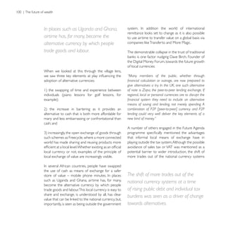 In places such as Uganda and Ghana,
airtime has, for many, become the                       to use airtime to transfer value on a global basis via
alternative currency by which people
trade goods and labour.                                 The demonstrable collapse in the trust of traditional


                                                        of local currencies:

                                                        “Many members of the public, whether through
adoption of alternative currencies:
                                                        give alternatives a try. In the UK, one such alternative
                                                        of note is Zopa, the peer-to-peer lending exchange. If
individuals (piano lessons for golf lessons, for        regional, local or personal currencies are to disrupt the

                                                        means of saving and lending, not merely spending. A
                                                        combination of P2P [peer-to-peer] currency and P2P
alternative to cash that is both more affordable for    lending could very well deliver the key elements of a
many and less embarrassing or confrontational than      new kind of money.”
cash; and
                                                        A number of others engaged in the Future Agenda

such schemes as Freecycle, where a more connected       that informal local means of exchange have in
world has made sharing and reusing products more        playing outside the tax system. Although the possible
                                                        avoidance of sales tax or VAT was mentioned as a
local currency or not, examples of the principle of     potential barrier to wider introduction, the shift of
local exchange of value are increasingly visible.       more trades out of the national currency systems


the use of cash as means of exchange for a safer
                                                        The shift of more trades out of the
                                                        national currency systems at a time
become the alternative currency by which people
trade goods and labour.This local currency is easy to   of rising public debt and individual tax
share and exchange, is understood by all, has clear
                                                        burdens was seen as a driver of change
importantly, is seen as being outside the government    towards alternatives.
 