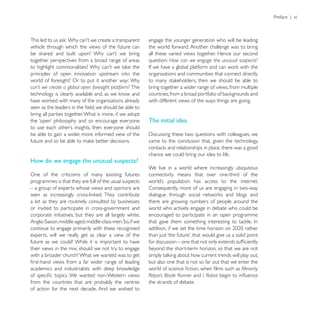 Preface | xi



                                                         engage the younger generation who will be leading
vehicle through which the views of the future can        the world forward. Another challenge was to bring
                                                         all these varied views together. Hence our second
together perspectives from a broad range of areas        question: How can we engage the unusual suspects?

principles of open innovation upstream into the          organisations and communities that connect directly
world of foresight? Or to put it another way: Why
can’t we create a global open foresight platform? The    bring together a wider range of views, from multiple

                                                         with different views of the ways things are going.

bring all parties together. What is more, if we adopt
                                                         The initial idea

be able to gain a wider, more informed view of the
                                                         came to the conclusion that, given the technology,
                                                         contacts and relationships in place, there was a good
                                                         chance we could bring our idea to life.
How do we engage the unusual suspects?
                                                         We live in a world where increasingly ubiquitous
One of the criticisms of many existing futures           connectivity means that over one-third of the
programmes is that they are full of the usual suspects
– a group of experts whose views and opinions are        Consequently, more of us are engaging in two-way

a lot as they are routinely consulted by businesses      there are growing numbers of people around the
or invited to participate in cross-government and        world who actively engage in debate who could be
corporate initiatives, but they are all largely white,   encouraged to participate in an open programme

continue to engage primarily with these recognised
experts, will we really get as clear a view of the
future as we could? While it is important to have
their views in the mix, should we not try to engage      beyond the short-term horizon, so that we are not
with a broader church? What we wanted was to get
                                                         but also one that is not so far out that we enter the
                                                                                                      Minority
                                                         Report, Blade Runner and I, Robot
from the countries that are probably the centres         the strands of debate.
of action for the next decade. And we wished to
 