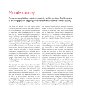 Mobile money
of exchange provide a tipping point in the shift towards the cashless society.

The ability to replace cash with digital money            can see a world, particularly in emerging economies,
transferred via mobile phone has been one of the ‘next    where the majority of cash transactions have been
                                                          replaced by digital ones – and where most of these
for years been predicting widespread use of mobile        will be made by our phones. Twenty years after the
payments for a range of activities from transportation    invention of the Mondex electronic cash card system

                                                          life on the rugged landscape of the African bush.

                                                          Consumer-focused digital money transactions via
was that regulation and the willingness of consumers


in Africa would be the catalyst for change. Today, with

the adoption of micro-payment systems spreading
globally and the associated regular coverage of the       running, not just in pilot programmes, but in full use by
impacts in the Financial Times, Wall Street Journal and
The Economist, many now believe that we really are at
a point of change.
                                                          person payments, transfer money, purchase pre-paid
The principle has been proved that innovation             electricity and pre-buy airtime for their mobile. This
often occurs where the need for change is greatest.

physical infrastructures and a rural population

here that technology can really demonstrate value         money from one to another via their mobile, store




                                                          wallet service enabling cashless and cardless micro-
 