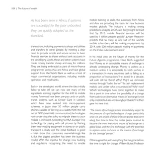 As has been seen in Africa, if systems
                                                          and Asia are providing the basis for new business
are successful for the poor unbanked

standard.

transactions, including payments to shops and utilities

need to provide simple and secure access to basic

the developing world, these and other systems have
made money transfer cheap and easy for millions.          that ‘Money as an acceptable means of exchange is
                                                          already undergoing change. Money is useless as a
programmes across Asia and Africa and have global         medium unless it is acceptable to both parties in

major commercial organisations, including mobile
                                                          will cash still be there? Why? Might we eliminate

                                                          realistic and under what circumstances? Why now?

ingredients coming together for the shift to mobile       this a point in time when the possibility of a change
money. Foremost have been pre-pay cards on public         from cash to an alternative means of exchange is not
transit systems, such as Oyster Card in London,
which have now evolved into micro-payment                 gave his view that:

phones capable of serving as a wallet. With the roll      “The means of exchange is most immediately subject to
                                                          the pressure of rapid technological change, particularly
now under way, the ability to migrate these to your
                                                          along from time to time. The mobile phone is about to
                                                          become the most important means of exchange on a
them near reading equipment in stores or on public
                                                          to replace notes and coins as the means of exchange
                                                          for the ‘average’ person.”

                                                          Others agree that, with everything that has gone before,
and regulators recognising the need to enable
 