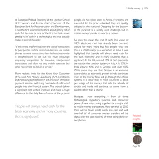 people. As has been seen in Africa, if systems are




                                                             mobile money transfer its worth is proven.
getting rid of cash in a technological era that actually


“If the central problem has been the cost of transactions    around for many years but few people truly see
for poor people, and the central solution is to use mobile
phones to make transactions, then the key compromise         highlighted that ‘people will always need cash for
is straightforward to set out: We must encourage
easy-entry competition for low-value, interpersonal
transactions and allow not only mobile operators but
other newcomers to deliver a service.”




and increasing competition in the provision of mobile        systems, it is clear that in most countries a good
payment services will bring hundreds of millions of          percentage of the money that oils the wheels of
                                                             society and trade will continue to come from a

difference to the daily lives of some of the poorest
                                                             However,      now everything – from all three
                                                             technological, regulatory, business and consumer
                                                             points of view – is coming together for a major shift
‘People will always need cash for the
                                                             there will be fewer credit cards, less cash and well
black economy and in many countries                          over half of all consumer money transfers will be
                                                             digital, with the vast majority of these being done on
                                                             our phones.                                              insights
 