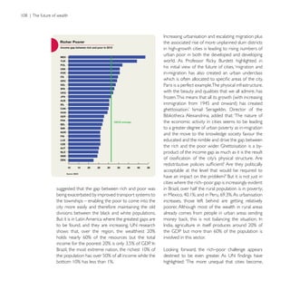 the associated rise of more unplanned slum districts
                                                     in high-growth cities is leading to rising numbers of
                                                     urban poor in both the developed and developing

                                                     his initial view of the future of cities, ‘migration and
                                                     in-migration has also created an urban underclass

                                                     Paris is a perfect example.The physical infrastructure,
                                                     with the beauty and qualities that we all admire, has
                                                     frozen.This means that all its growth (with increasing




                                                     the economic activity in cities seems to be leading
                                                     to a greater degree of urban poverty as in-migration

                                                     educated and the nimble and drive the gap between

                                                     product of the income gap as much as it is the result


                                                     acceptable at the level that would be required to

                                                     cities where the rich–poor gap is increasingly evident:
suggested that the gap between rich and poor was
being exacerbated by improved transport systems to
the townships – enabling the poor to come into the   increases, those left behind are getting relatively
city more easily and therefore maintaining the old   poorer. Although most of the wealth in rural areas
                                                     already comes from people in urban areas sending




                                                     involved in this sector.




                                                     highlighted: ‘The more unequal that cities become,
 