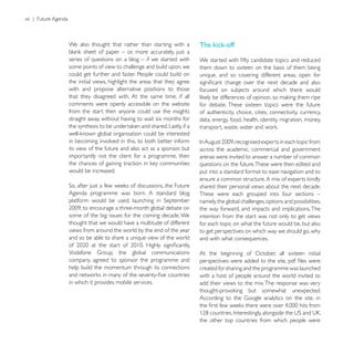 xii | Future Agenda



                      We also thought that rather than starting with a         The kick-off
                      series of questions on a blog – if we started with
                      some points of view to challenge and build upon, we      them down to sixteen on the basis of them being
                      could get further and faster. People could build on      unique, and so covering different areas, open for
                      the initial views, highlight the areas that they agree
                      with and propose alternative positions to those          focused on subjects around which there would
                      that they disagreed with. At the same time, if all
                      comments were openly accessible on the website           for debate. These sixteen topics were the future
                      from the start then anyone could use the insights        of authenticity, choice, cities, connectivity, currency,
                      straight away, without having to wait six months for     data, energy, food, health, identity, migration, money,


                      in becoming involved in this, to both better inform
                      its view of the future and also act as a sponsor, but    across the academic, commercial and government
                      importantly not the client for a programme, then         arenas were invited to answer a number of common
                                                                               questions on the future.These were then edited and
                      would be increased.                                      put into a standard format to ease navigation and to

                                                                               shared their personal views about the next decade.
                      Agenda programme was born. A standard blog               These were each grouped into four sections –
                                                                               namely, the global challenges, options and possibilities,
                                                                               the way forward, and impacts and implications. The
                      some of the big issues for the coming decade. We         intention from the start was not only to get views
                      thought that we would have a multitude of different      for each topic on what the future would be, but also
                      views from around the world by the end of the year       to get perspectives on which way we should go, why
                      and so be able to share a unique view of the world       and with what consequences.

                                                                               At the beginning of October, all sixteen initial
                      company, agreed to sponsor the programme and
                      help build the momentum through its connections          created for sharing and the programme was launched
                                                                               with a host of people around the world invited to
                      in which it provides mobile services.                    add their views to the mix. The response was very




                                                                               the other top countries from which people were
 