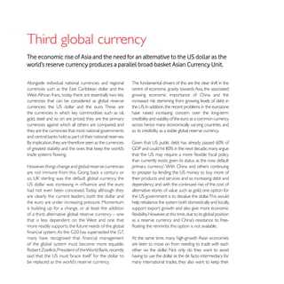 Third global currency
The economic rise of Asia and the need for an alternative to the US dollar as the
world’s reserve currency produces a parallel broad-basket Asian Currency Unit.

Alongside individual national currencies and regional    The fundamental drivers of this are the clear shift in the
                                                         centre of economic gravity towards Asia, the associated
                                                         growing economic importance of China and the
currencies that can be considered as global reserve

                                                         have raised increasing concern over the long-term
gold, steel and so on are priced; they are the primary   credibility and viability of the euro as a common currency
currencies against which all others are compared; and    across hence many economically varying countries, and
they are the currencies that most national governments   so its credibility as a stable global reserve currency.




                                                         than currently exists given its status as the now default
However, things change and global reserve currencies

                                                         their products and services and so increasing debt and
                                                         dependency and with the continued rise of the cost of
had not even been conceived. Today, although they        alternative stores of value such as gold, one option for
are clearly the current leaders, both the dollar and
the euro are under increasing pressure. Momentum         help rebalance the system both domestically and locally,
is building up for a change, or at least the addition    support export growth and also give more economic
of a third, alternative global reserve currency – one
that is less dependent on the West and one that
more readily supports the future needs of the global

                                                         At the same time, many high-growth Asian economies
of the global system must become more equable.
                                                         other via the dollar. Not only do they want to avoid
                                                         having to use the dollar as the de facto intermediary for
 