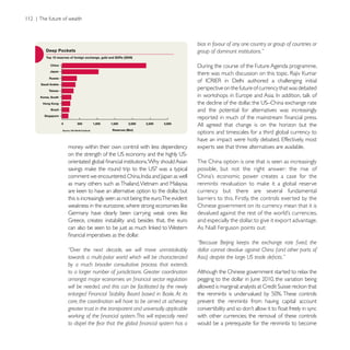 bias in favour of any one country or group of countries or
                                                              group of dominant institutions.”




                                                              perspective on the future of currency that was debated


                                                              and the potential for alternatives was increasingly

                                                              All agreed that change is on the horizon but the
                                                              options and timescales for a third global currency to

money within their own control with less dependency           experts see that three alternatives are available.

                                                              The China option is one that is seen as increasingly
                                                              possible, but not the right answer: the rise of

as many others such as Thailand, Vietnam and Malaysia
                                                              currency but there are several fundamental
this is increasingly seen as not being the euro.The evident   barriers to this. Firstly, the controls exerted by the
                                                              Chinese government on its currency mean that it is

                                                              and especially the dollar, to give it export advantage.
                                                              As Niall Ferguson points out:


“Over the next decade, we will move unmistakably              dollar cannot devalue against China (and other parts of
towards a multi-polar world which will be characterized
by a much broader consultative process that extends
to a larger number of jurisdictions. Greater coordination     Although the Chinese government started to relax the

will be needed, and this can be facilitated by the newly
enlarged Financial Stability Board based in Basle. At its
core, the coordination will have to be aimed at achieving     prevent the renminbi from having capital account
greater trust in the transparent and universally applicable
                                                              with other currencies; the removal of these controls
                                                              would be a prerequisite for the renminbi to become
 