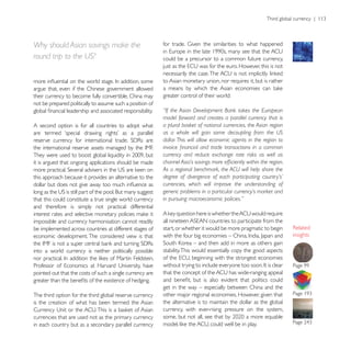 Why should Asian savings make the
round trip to the US?                                      could be a precursor to a common future currency,


                                                           to Asian monetary union, nor requires it, but is rather
argue that, even if the Chinese government allowed
their currency to become fully convertible, China may      greater control of their world:
not be prepared politically to assume such a position of
                                                           “If the Asian Development Bank takes the European
                                                           model forward and creates a parallel currency that is
A second option is for all countries to adopt what         a plural basket of national currencies, the Asian region
                                                           as a whole will gain some decoupling from the US
                                                           dollar. This will allow economic agents in the region to

                                                           currency and reduce exchange rate risks as well as
it is argued that ongoing applications should be made
                                                           As a regional benchmark, the ACU will help share the
this approach because it provides an alternative to the    degree of divergence of each participating country’s’
                                                           currencies, which will improve the understanding of
                                                           generic problems in a particular currency’s market and
that this could constitute a true single world currency    in pursuing macroeconomic policies.”
and therefore is simply not practical: differential

impossible and currency harmonisation cannot readily
be implemented across countries at different stages of     start, or whether it would be more pragmatic to begin
economic development. The considered view is that                                                                     insights

into a world currency is neither politically possible      stability. This would essentially copy the good aspects


pointed out that the costs of such a single currency are

                                                           get in the way – especially between China and the
The third option for the third global reserve currency     other major regional economies. However, given that
is the creation of what has been termed the Asian          the alternative is to maintain the dollar as the global
                                                           currency, with ever-rising pressure on the system,
currencies that are used not as the primary currency
in each country but as a secondary parallel currency
 
