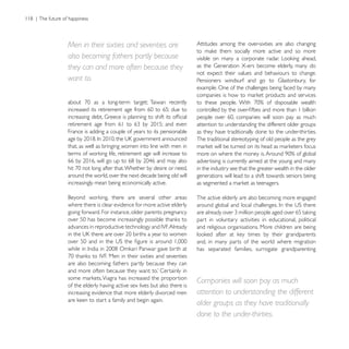 Men in their sixties and seventies are                     Attitudes among the over-sixties are also changing

also becoming fathers partly because
they can and more often because they
                                                           not expect their values and behaviours to change.
want to.
                                                           example. One of the challenges being faced by many




                                                           attention to understanding the different older groups
France is adding a couple of years to its pensionable      as they have traditionally done to the under-thirties.
                                                           The traditional stereotyping of old people as the grey
that, as well as bringing women into line with men in

                                                           advertising is currently aimed at the young and many
                                                           in the industry see that the greater wealth in the older
around the world, over the next decade being old will      generations will lead to a shift towards seniors being
increasingly mean being economically active.

                                                           The active elderly are also becoming more engaged
where there is clear evidence for more active elderly
going forward. For instance, older parents: pregnancy
                                                           part in voluntary activities in educational, political
                                                           and religious organisations. More children are being

                                                           and, in many parts of the world where migration
                                                           has separated families, surrogate grandparenting

are also becoming fathers partly because they can


                                                           Companies will soon pay as much
of the elderly having active sex lives but also there is
increasing evidence that more elderly divorced men         attention to understanding the different
                                                           older groups as they have traditionally
                                                           done to the under-thirties.
 